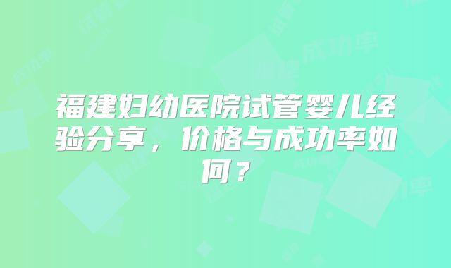 福建妇幼医院试管婴儿经验分享，价格与成功率如何？