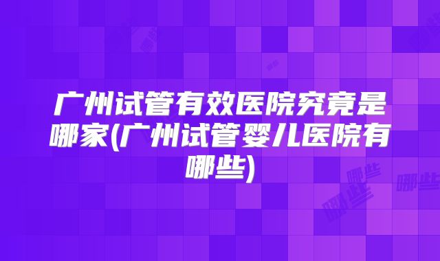 广州试管有效医院究竟是哪家(广州试管婴儿医院有哪些)