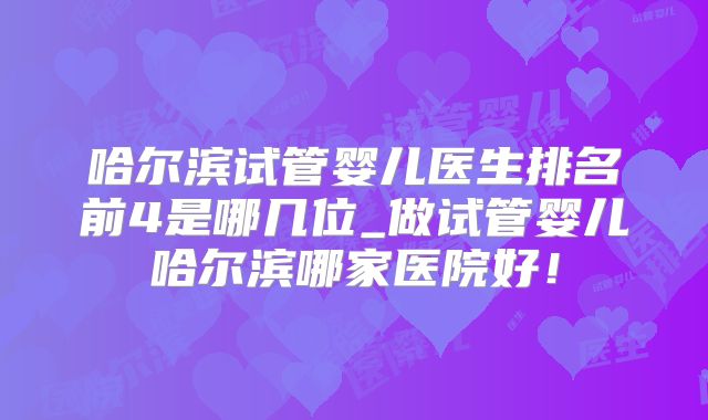 哈尔滨试管婴儿医生排名前4是哪几位_做试管婴儿哈尔滨哪家医院好!