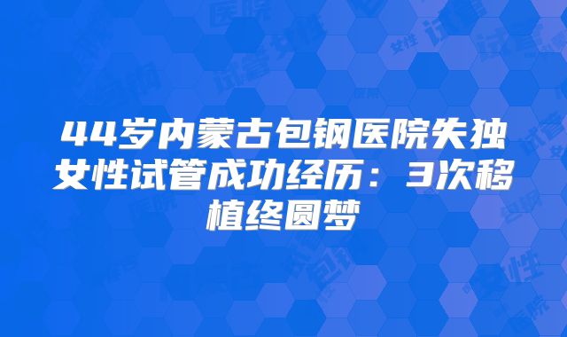 44岁内蒙古包钢医院失独女性试管成功经历:3次移植终圆梦