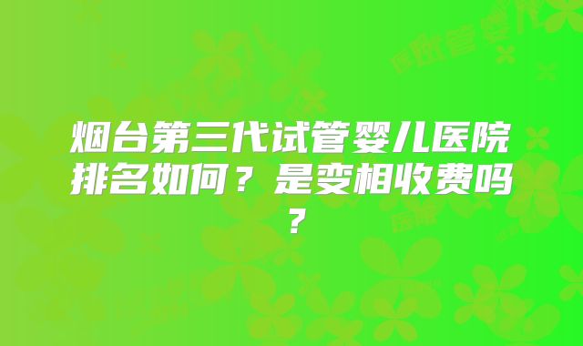烟台第三代试管婴儿医院排名如何?是变相收费吗?