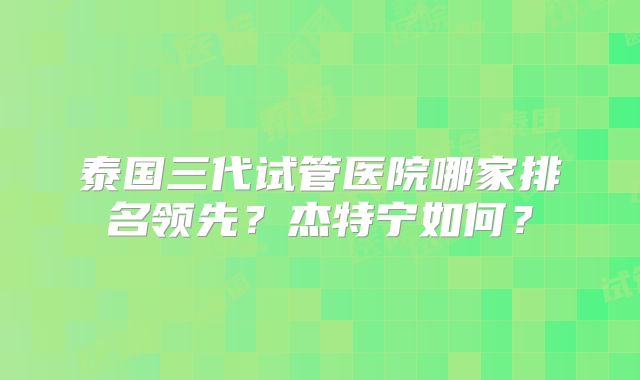 泰国三代试管医院哪家排名领先?杰特宁如何?