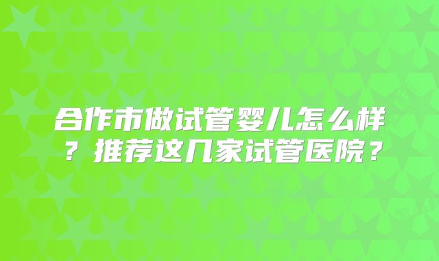 合作市做试管婴儿怎么样？推荐这几家试管医院？