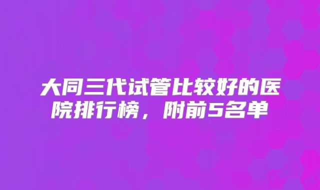 大同三代试管比较好的医院排行榜,附前5名单