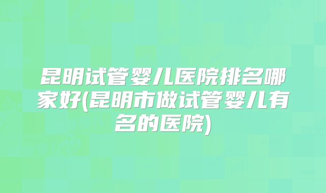 昆明试管婴儿医院排名哪家好(昆明市做试管婴儿有名的医院)