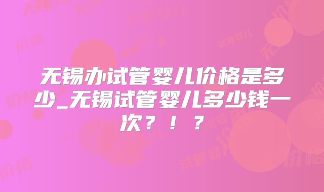 无锡办试管婴儿价格是多少_无锡试管婴儿多少钱一次？！？