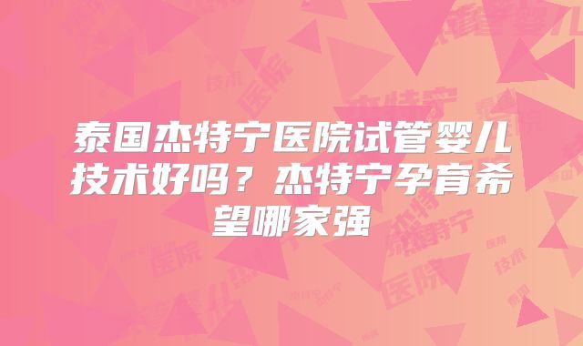 泰国杰特宁医院试管婴儿技术好吗？杰特宁孕育希望哪家强
