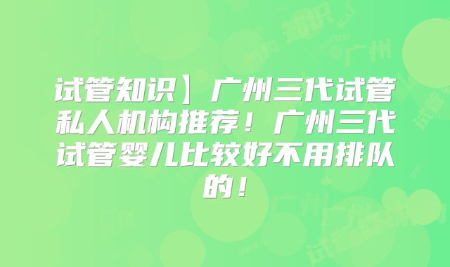 试管知识】广州三代试管私人机构推荐!广州三代试管婴儿比较好不用排队的!