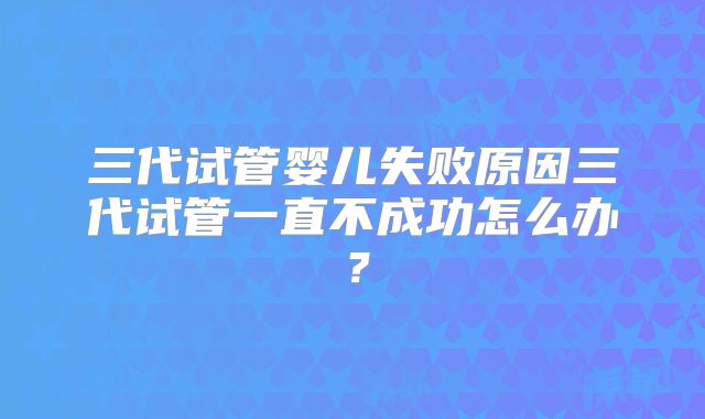 三代试管婴儿失败原因三代试管一直不成功怎么办？