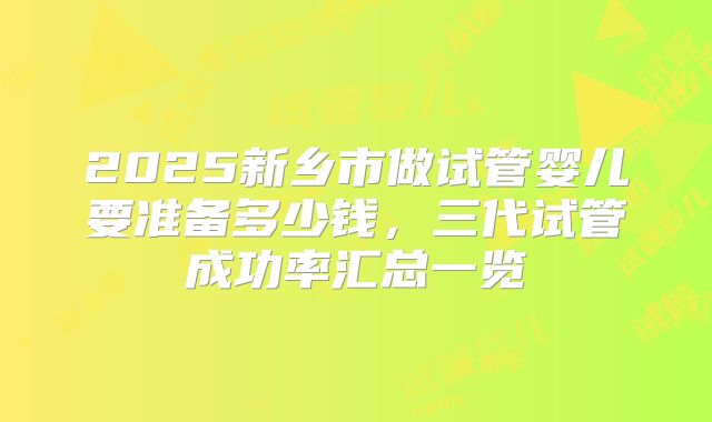 2025新乡市做试管婴儿要准备多少钱,三代试管成功率汇总一览