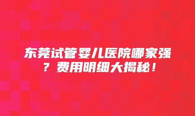 东莞试管婴儿医院哪家强？费用明细大揭秘！
