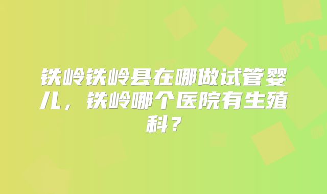 铁岭铁岭县在哪做试管婴儿，铁岭哪个医院有生殖科？