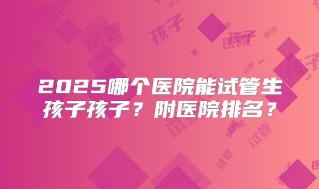 2025哪个医院能试管生孩子孩子？附医院排名？