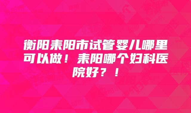 衡阳耒阳市试管婴儿哪里可以做!耒阳哪个妇科医院好?!