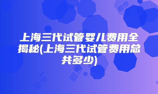 上海三代试管婴儿费用全揭秘(上海三代试管费用总共多少)
