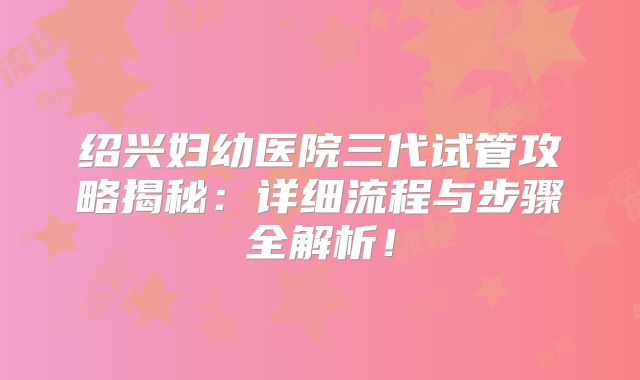绍兴妇幼医院三代试管攻略揭秘:详细流程与步骤全解析!