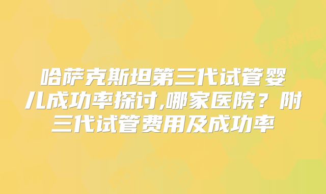 哈萨克斯坦第三代试管婴儿成功率探讨,哪家医院?附三代试管费用及成功率