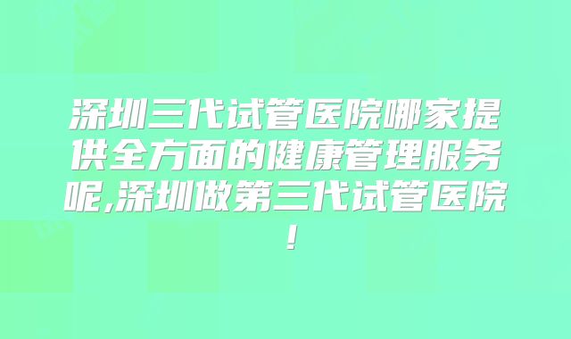 深圳三代试管医院哪家提供全方面的健康管理服务呢,深圳做第三代试管医院！