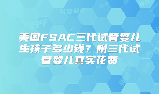 美国FSAC三代试管婴儿生孩子多少钱?附三代试管婴儿真实花费