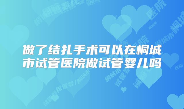 做了结扎手术可以在桐城市试管医院做试管婴儿吗