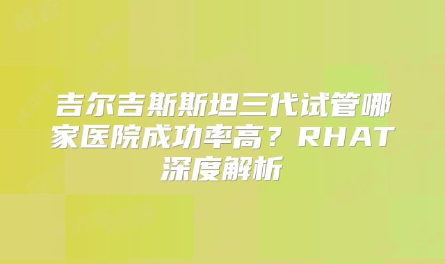 吉尔吉斯斯坦三代试管哪家医院成功率高？RHAT深度解析