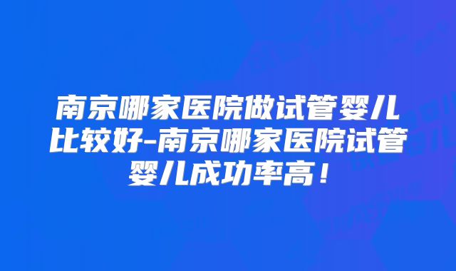 南京哪家医院做试管婴儿比较好-南京哪家医院试管婴儿成功率高!