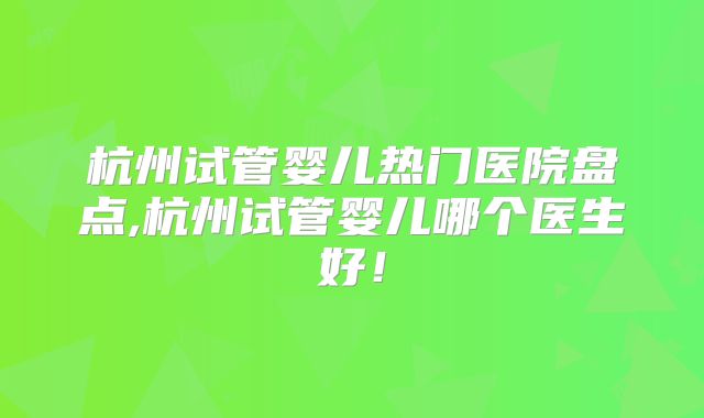 杭州试管婴儿热门医院盘点,杭州试管婴儿哪个医生好！