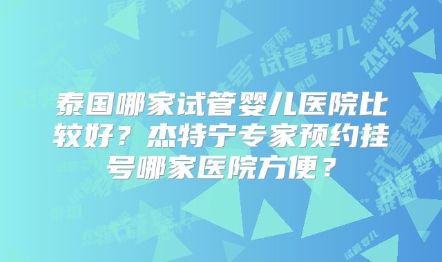 泰国哪家试管婴儿医院比较好?杰特宁专家预约挂号哪家医院方便?