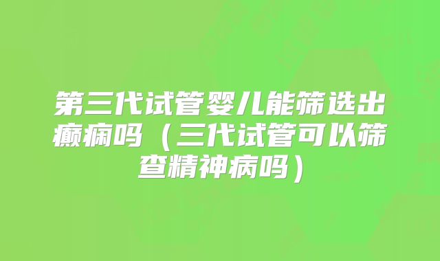 第三代试管婴儿能筛选出癫痫吗（三代试管可以筛查精神病吗）