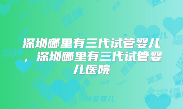 深圳哪里有三代试管婴儿,深圳哪里有三代试管婴儿医院