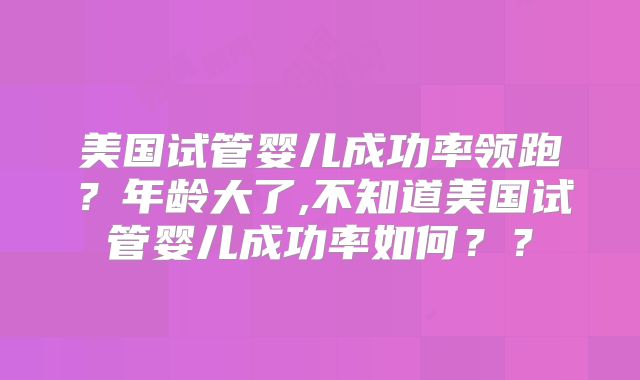 美国试管婴儿成功率领跑？年龄大了,不知道美国试管婴儿成功率如何？？