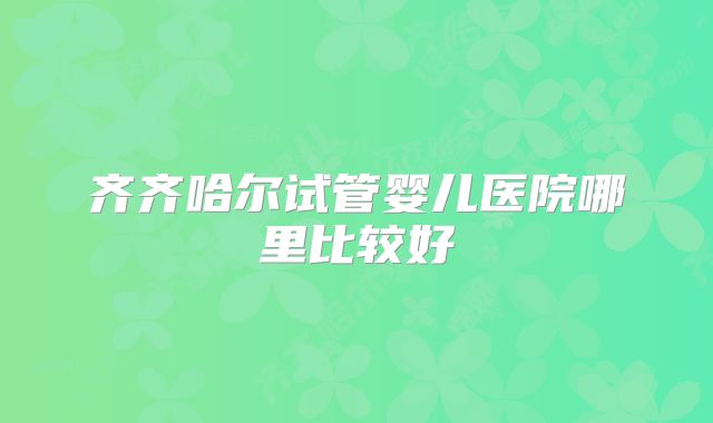 齐齐哈尔试管婴儿医院哪里比较好