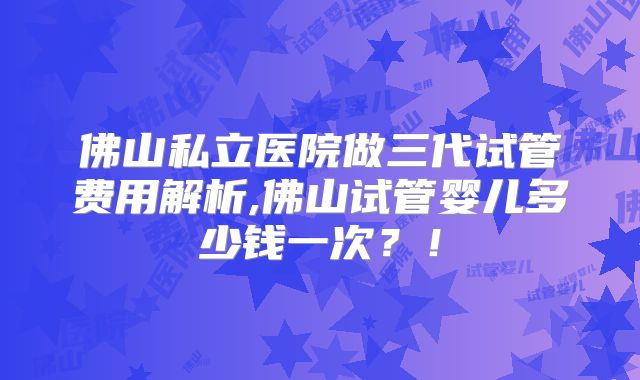 佛山私立医院做三代试管费用解析,佛山试管婴儿多少钱一次？！