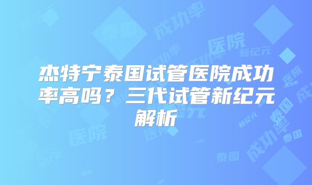 杰特宁泰国试管医院成功率高吗?三代试管新纪元解析