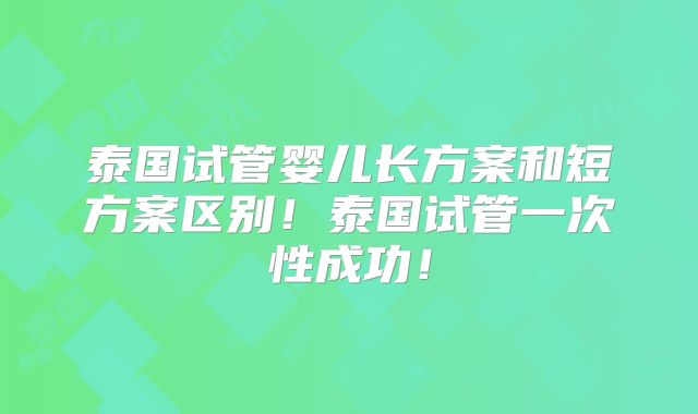 泰国试管婴儿长方案和短方案区别！泰国试管一次性成功！