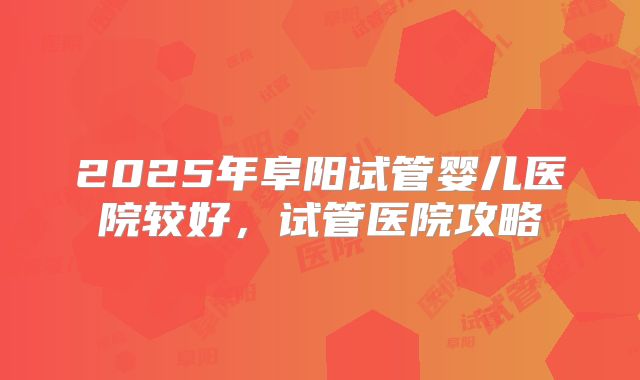 2025年阜阳试管婴儿医院较好,试管医院攻略