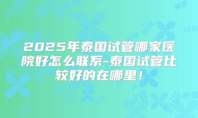 2025年泰国试管哪家医院好怎么联系-泰国试管比较好的在哪里!