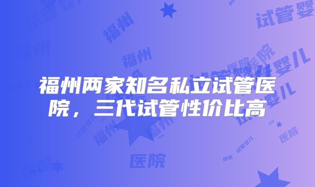 福州两家知名私立试管医院,三代试管性价比高