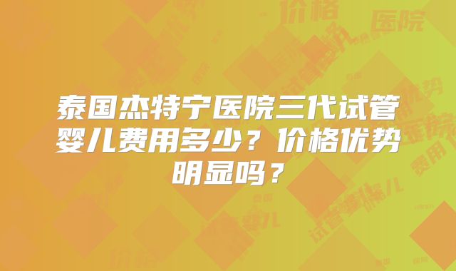 泰国杰特宁医院三代试管婴儿费用多少?价格优势明显吗?