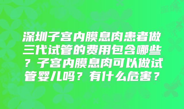 深圳子宫内膜息肉患者做三代试管的费用包含哪些?子宫内膜息肉可以做试管婴儿吗?有什么危害?