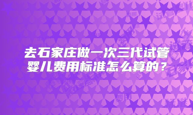 去石家庄做一次三代试管婴儿费用标准怎么算的?