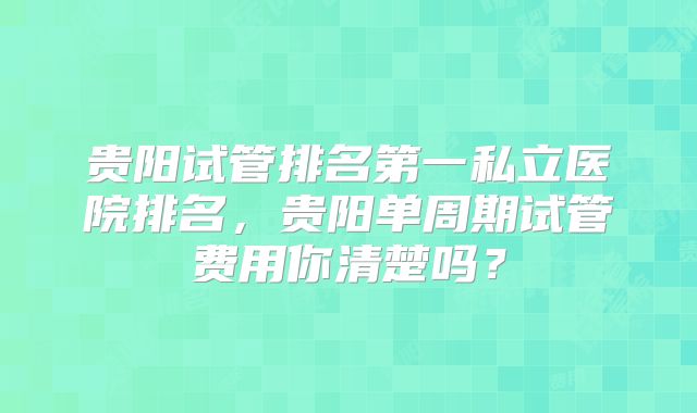 贵阳试管排名第一私立医院排名，贵阳单周期试管费用你清楚吗？