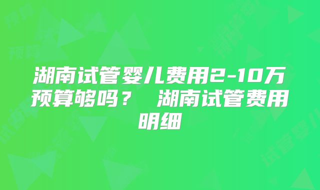湖南试管婴儿费用2-10万预算够吗？ 湖南试管费用明细