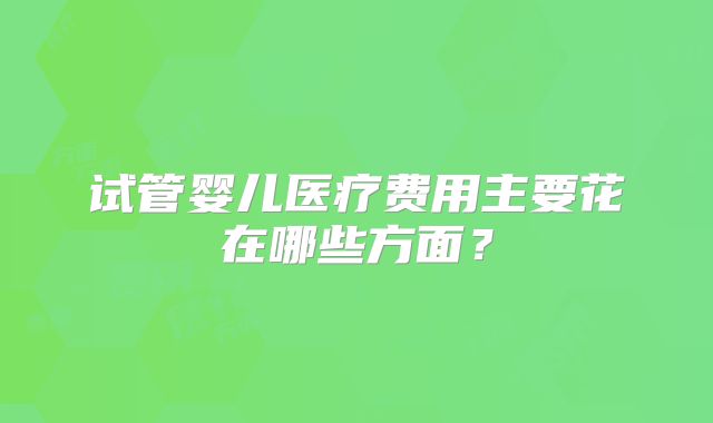 试管婴儿医疗费用主要花在哪些方面？