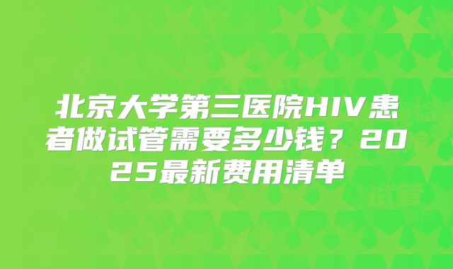 北京大学第三医院HIV患者做试管需要多少钱?2025最新费用清单