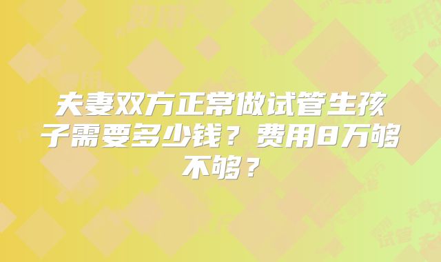 夫妻双方正常做试管生孩子需要多少钱？费用8万够不够？