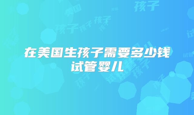 在美国生孩子需要多少钱试管婴儿