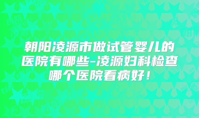 朝阳凌源市做试管婴儿的医院有哪些-凌源妇科检查哪个医院看病好!