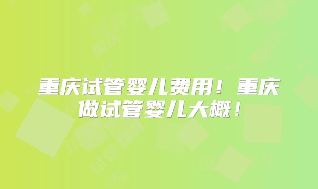 重庆试管婴儿费用!重庆做试管婴儿大概!