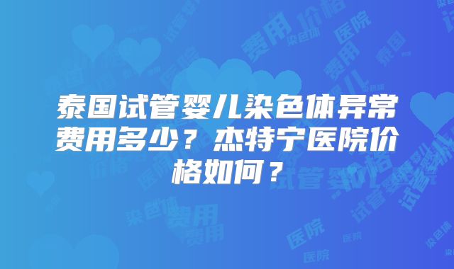 泰国试管婴儿染色体异常费用多少?杰特宁医院价格如何?